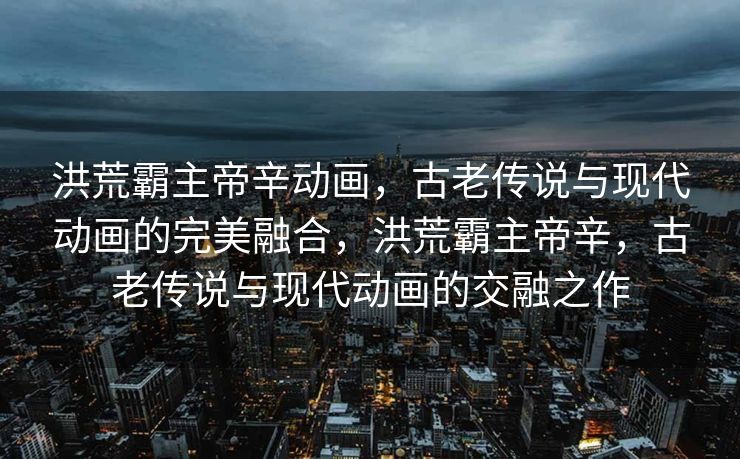 洪荒霸主帝辛动画，古老传说与现代动画的完美融合，洪荒霸主帝辛，古老传说与现代动画的交融之作