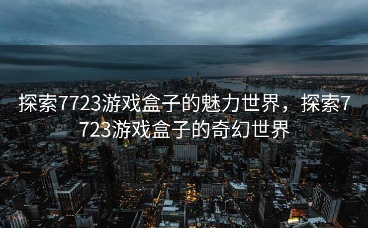 探索7723游戏盒子的魅力世界,探索7723游戏盒子的奇幻世界 探索7723游戏盒子的魅力世界,探索7723游戏盒子的奇幻世界