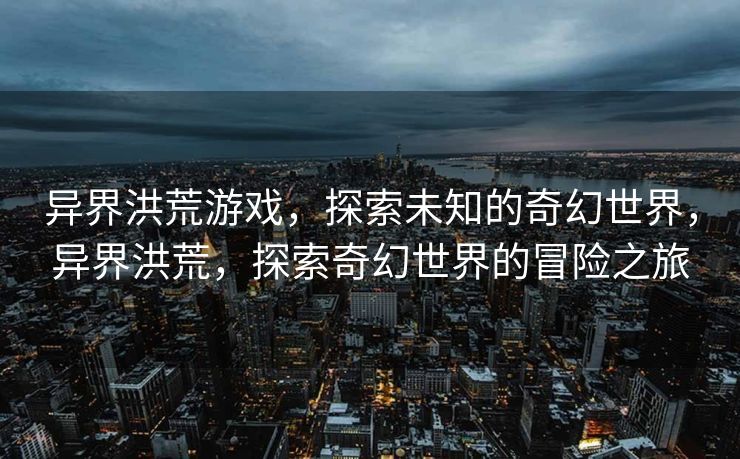 异界洪荒游戏,探索未知的奇幻世界,异界洪荒,探索奇幻世界的冒险之旅 异界洪荒游戏,探索未知的奇幻世界,异界洪荒,探索奇幻世界的冒险之旅