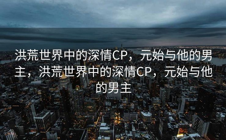 洪荒世界中的深情CP,元始与他的男主,洪荒世界中的深情CP,元始与他的男主 洪荒世界中的深情CP,元始与他的男主,洪荒世界中的深情CP,元始与他的男主