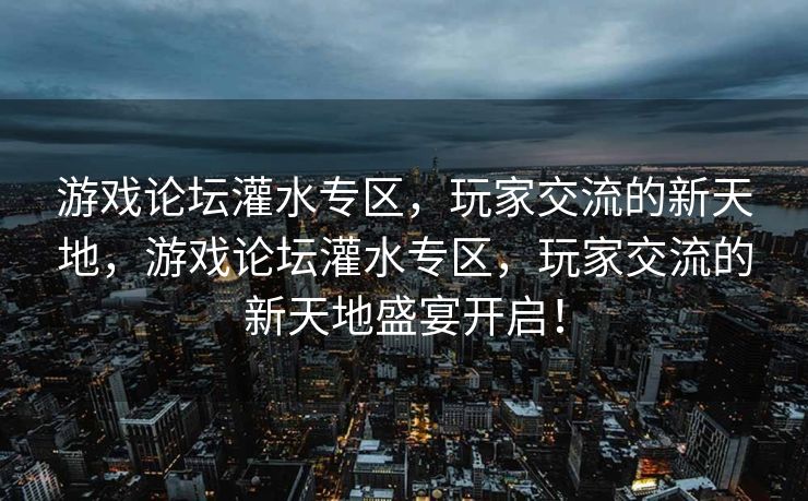 游戏论坛灌水专区，玩家交流的新天地，游戏论坛灌水专区，玩家交流的新天地盛宴开启！