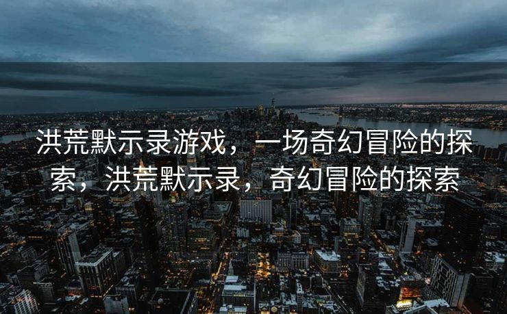 洪荒默示录游戏，一场奇幻冒险的探索，洪荒默示录，奇幻冒险的探索