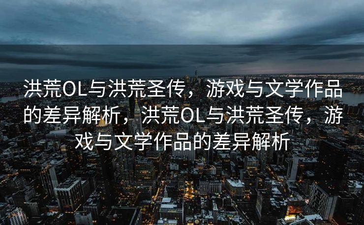 洪荒OL与洪荒圣传，游戏与文学作品的差异解析，洪荒OL与洪荒圣传，游戏与文学作品的差异解析