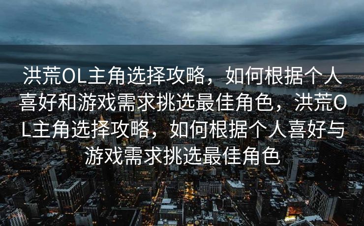 洪荒OL主角选择攻略，如何根据个人喜好和游戏需求挑选最佳角色，洪荒OL主角选择攻略，如何根据个人喜好与游戏需求挑选最佳角色