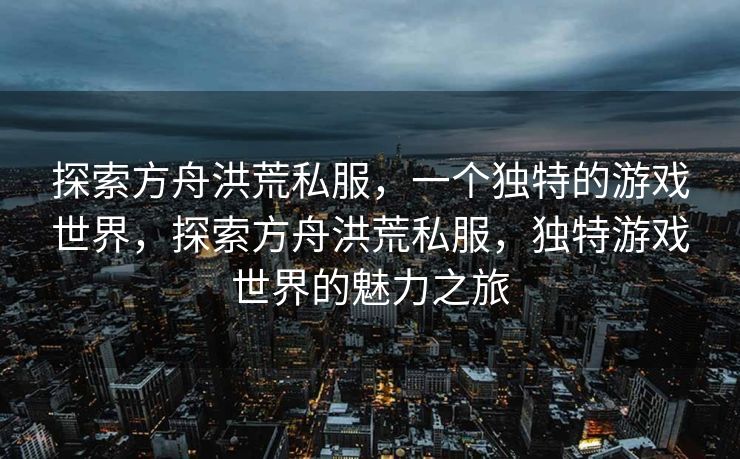 探索方舟洪荒私服，一个独特的游戏世界，探索方舟洪荒私服，独特游戏世界的魅力之旅