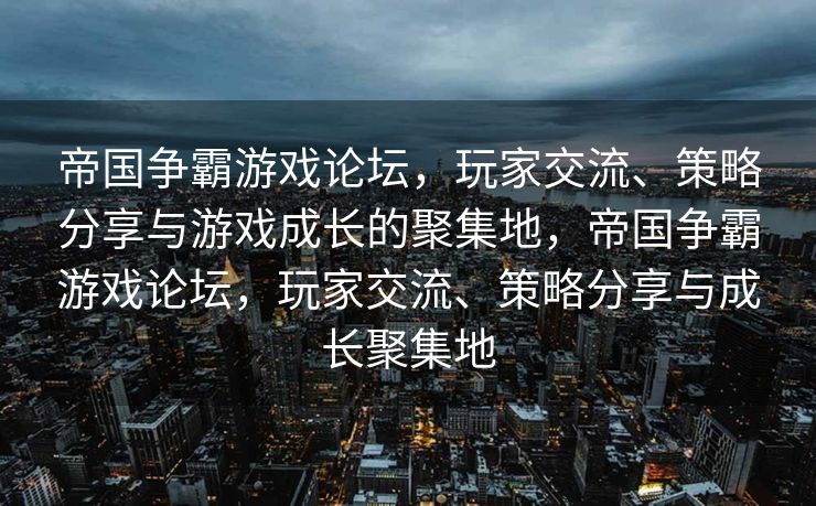 帝国争霸游戏论坛，玩家交流、策略分享与游戏成长的聚集地，帝国争霸游戏论坛，玩家交流、策略分享与成长聚集地