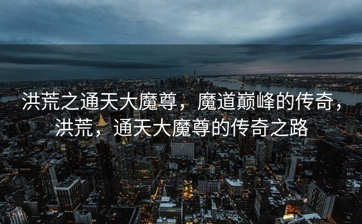 洪荒之通天大魔尊,魔道巅峰的传奇,洪荒,通天大魔尊的传奇之路 洪荒之通天大魔尊,魔道巅峰的传奇,洪荒,通天大魔尊的传奇之路
