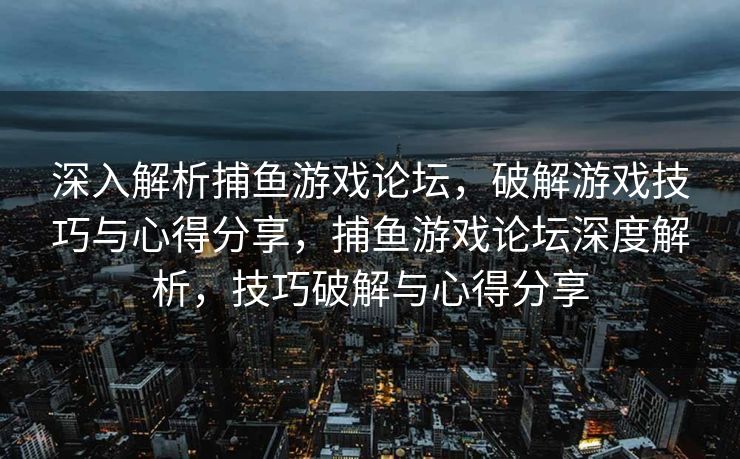 深入解析捕鱼游戏论坛，破解游戏技巧与心得分享，捕鱼游戏论坛深度解析，技巧破解与心得分享