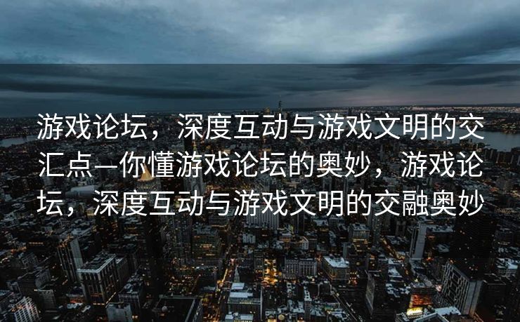 游戏论坛，深度互动与游戏文明的交汇点—你懂游戏论坛的奥妙，游戏论坛，深度互动与游戏文明的交融奥妙