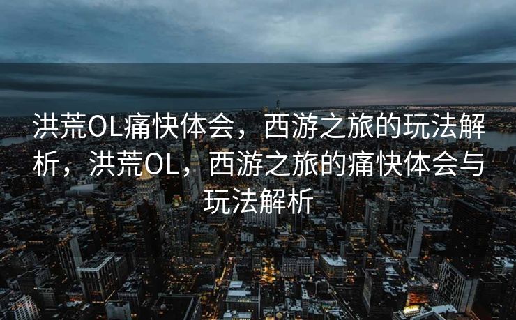 洪荒OL痛快体会,西游之旅的玩法解析,洪荒OL,西游之旅的痛快体会与玩法解析 洪荒OL痛快体会,西游之旅的玩法解析,洪荒OL,西游之旅的痛快体会与玩法解析
