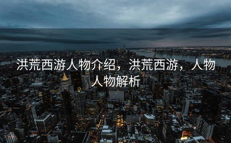 洪荒西游人物介绍，洪荒西游，人物人物解析