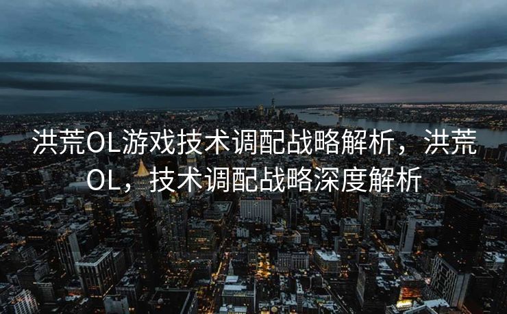洪荒OL游戏技术调配战略解析,洪荒OL,技术调配战略深度解析 洪荒OL游戏技术调配战略解析,洪荒OL,技术调配战略深度解析