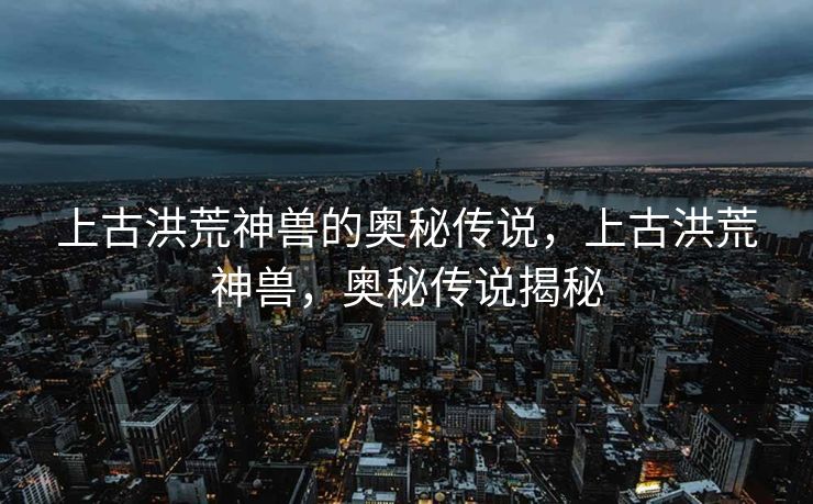 上古洪荒神兽的奥秘传说，上古洪荒神兽，奥秘传说揭秘