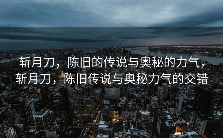 斩月刀,陈旧的传说与奥秘的力气,斩月刀,陈旧传说与奥秘力气的交错 斩月刀,陈旧的传说与奥秘的力气,斩月刀,陈旧传说与奥秘力气的交错