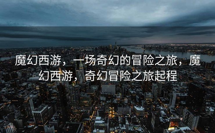 魔幻西游,一场奇幻的冒险之旅,魔幻西游,奇幻冒险之旅起程 魔幻西游,一场奇幻的冒险之旅,魔幻西游,奇幻冒险之旅起程