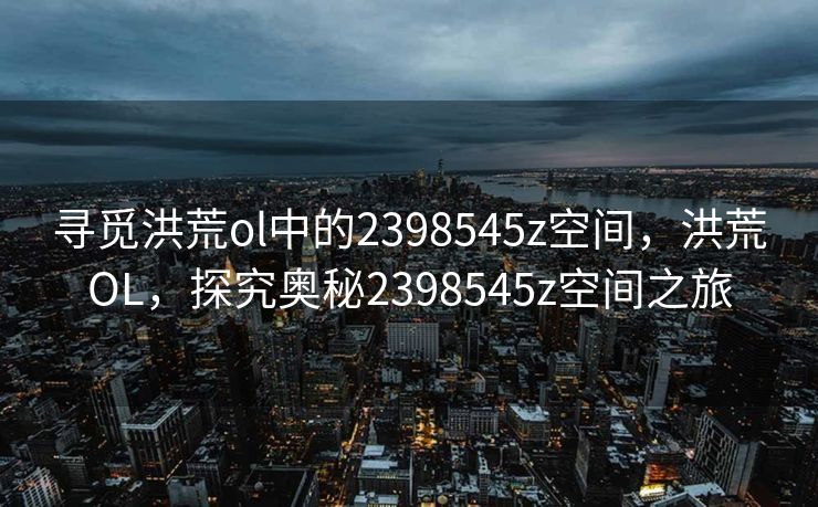 寻觅洪荒ol中的2398545z空间,洪荒OL,探究奥秘2398545z空间之旅 寻觅洪荒ol中的2398545z空间,洪荒OL,探究奥秘2398545z空间之旅