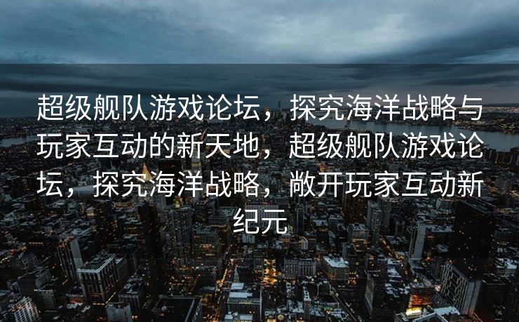 超级舰队游戏论坛,探究海洋战略与玩家互动的新天地,超级舰队游戏论坛,探究海洋战略,敞开玩家互动新纪元 超级舰队游戏论坛,探究海洋战略与玩家互动的新天地,超级舰队游戏论坛,探究海洋战略,敞开玩家互动新纪元