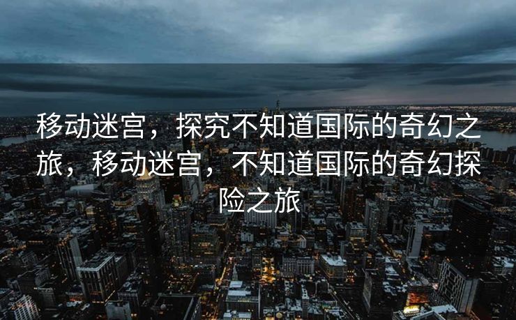 移动迷宫，探究不知道国际的奇幻之旅，移动迷宫，不知道国际的奇幻探险之旅