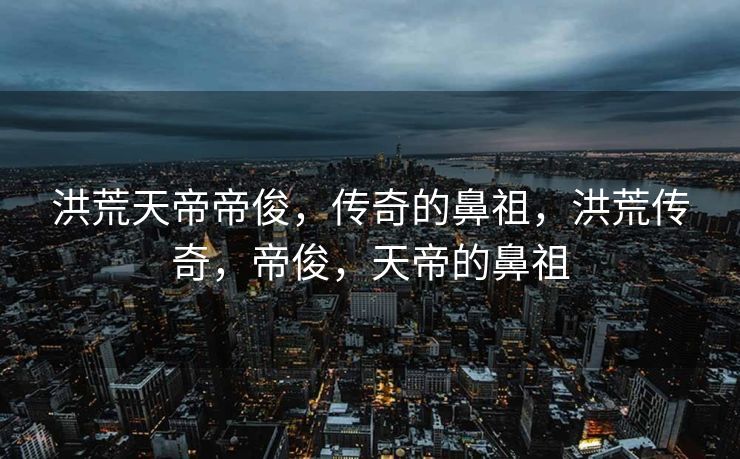 洪荒天帝帝俊,传奇的鼻祖,洪荒传奇,帝俊,天帝的鼻祖 洪荒天帝帝俊,传奇的鼻祖,洪荒传奇,帝俊,天帝的鼻祖