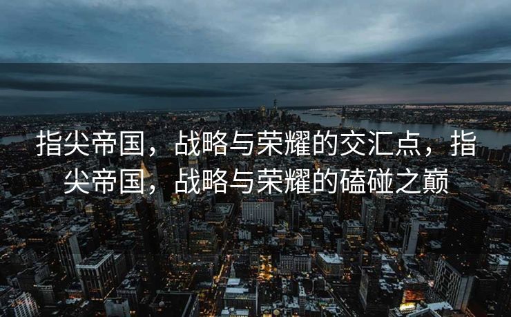 指尖帝国，战略与荣耀的交汇点，指尖帝国，战略与荣耀的磕碰之巅