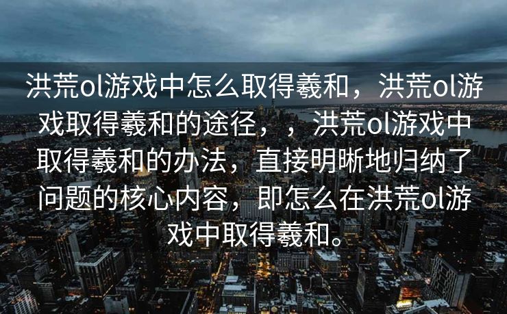 洪荒ol游戏中怎么取得羲和，洪荒ol游戏取得羲和的途径，，洪荒ol游戏中取得羲和的办法，直接明晰地归纳了问题的核心内容，即怎么在洪荒ol游戏中取得羲和。