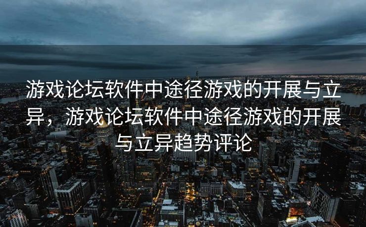 游戏论坛软件中途径游戏的开展与立异，游戏论坛软件中途径游戏的开展与立异趋势评论