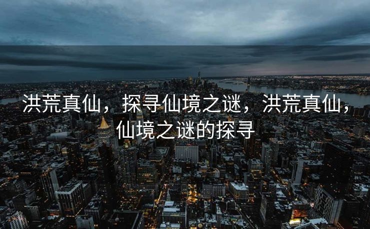 洪荒真仙,探寻仙境之谜,洪荒真仙,仙境之谜的探寻 洪荒真仙,探寻仙境之谜,洪荒真仙,仙境之谜的探寻