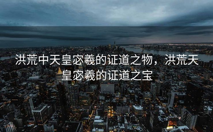 洪荒中天皇宓羲的证道之物,洪荒天皇宓羲的证道之宝 洪荒中天皇宓羲的证道之物,洪荒天皇宓羲的证道之宝