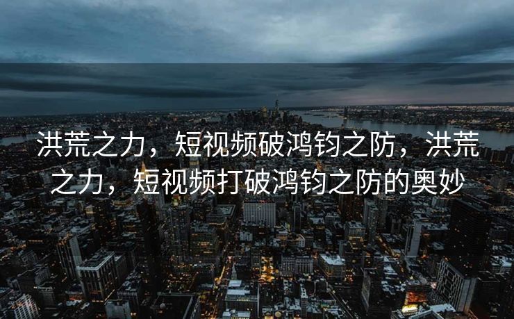 洪荒之力，短视频破鸿钧之防，洪荒之力，短视频打破鸿钧之防的奥妙