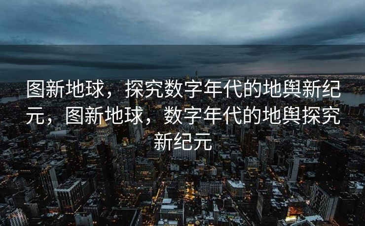 图新地球，探究数字年代的地舆新纪元，图新地球，数字年代的地舆探究新纪元
