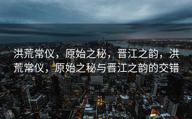 洪荒常仪，原始之秘，晋江之韵，洪荒常仪，原始之秘与晋江之韵的交错
