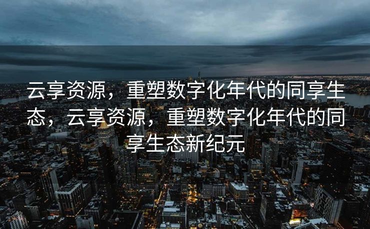 云享资源，重塑数字化年代的同享生态，云享资源，重塑数字化年代的同享生态新纪元