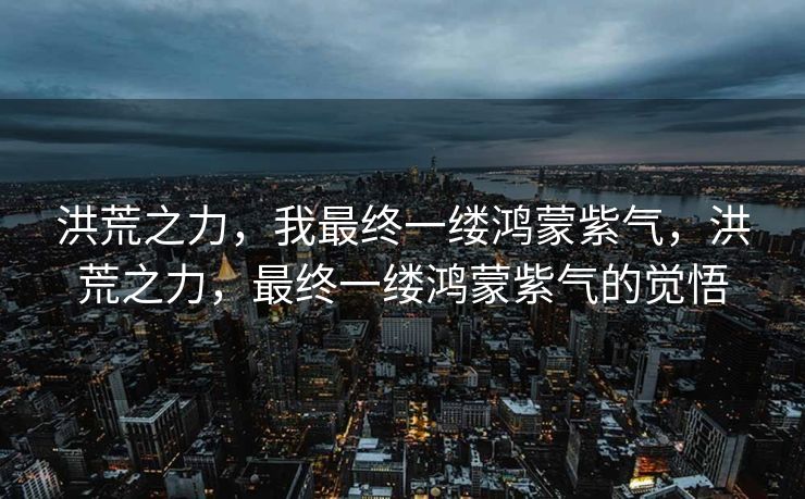 洪荒之力,我最终一缕鸿蒙紫气,洪荒之力,最终一缕鸿蒙紫气的觉悟 洪荒之力,我最终一缕鸿蒙紫气,洪荒之力,最终一缕鸿蒙紫气的觉悟
