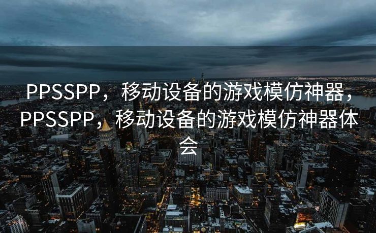 PPSSPP,移动设备的游戏模仿神器,PPSSPP,移动设备的游戏模仿神器体会 PPSSPP,移动设备的游戏模仿神器,PPSSPP,移动设备的游戏模仿神器体会