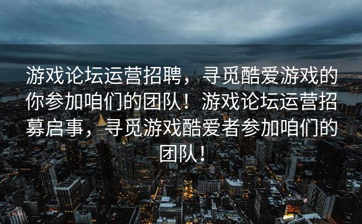 游戏论坛运营招聘,寻觅酷爱游戏的你参加咱们的团队!游戏论坛运营招募启事,寻觅游戏酷爱者参加咱们的团队! 游戏论坛运营招聘,寻觅酷爱游戏的你参加咱们的团队!游戏论坛运营招募启事,寻觅游戏酷爱者参加咱们的团队!