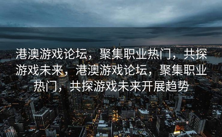 港澳游戏论坛，聚集职业热门，共探游戏未来，港澳游戏论坛，聚集职业热门，共探游戏未来开展趋势