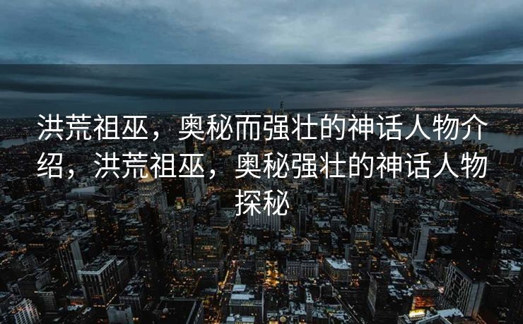 洪荒祖巫，神秘而强大的神话人物