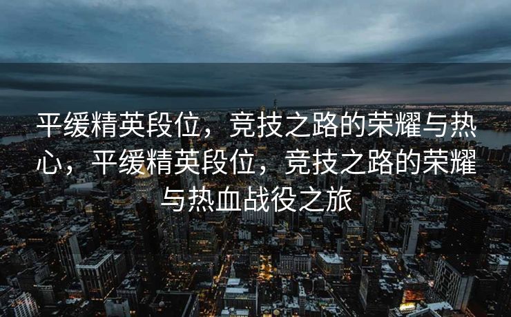 平缓精英段位，竞技之路的荣耀与热心，平缓精英段位，竞技之路的荣耀与热血战役之旅