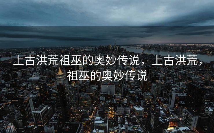 上古洪荒祖巫的奥妙传说，上古洪荒，祖巫的奥妙传说