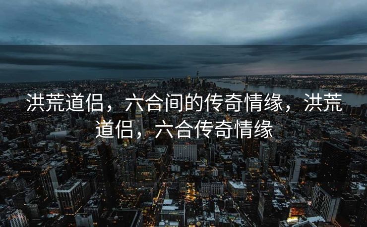 洪荒道侣，六合间的传奇情缘，洪荒道侣，六合传奇情缘