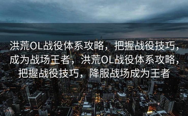 洪荒OL战役体系攻略，把握战役技巧，成为战场王者，洪荒OL战役体系攻略，把握战役技巧，降服战场成为王者