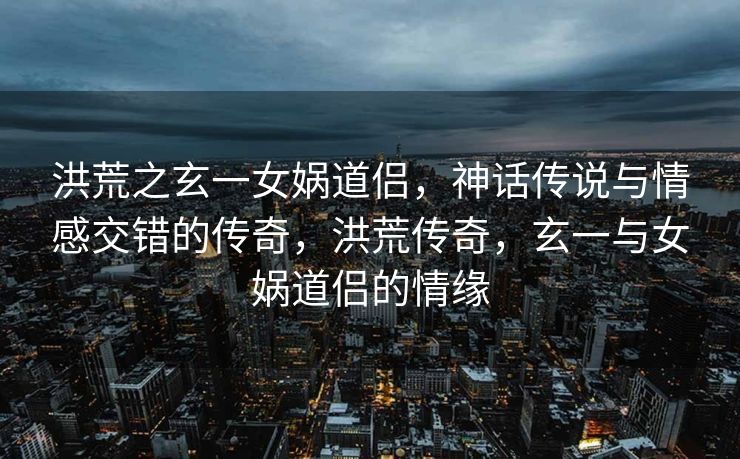 洪荒之玄一女娲道侣,神话传说与情感交错的传奇,洪荒传奇,玄一与女娲道侣的情缘 洪荒之玄一女娲道侣,神话传说与情感交错的传奇,洪荒传奇,玄一与女娲道侣的情缘