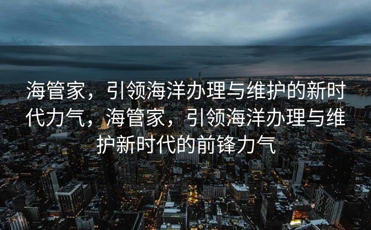 海管家，引领海洋办理与维护的新时代力气，海管家，引领海洋办理与维护新时代的前锋力气