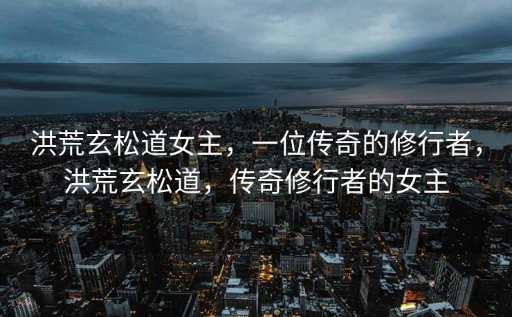 洪荒玄松道女主,一位传奇的修行者,洪荒玄松道,传奇修行者的女主 洪荒玄松道女主,一位传奇的修行者,洪荒玄松道,传奇修行者的女主
