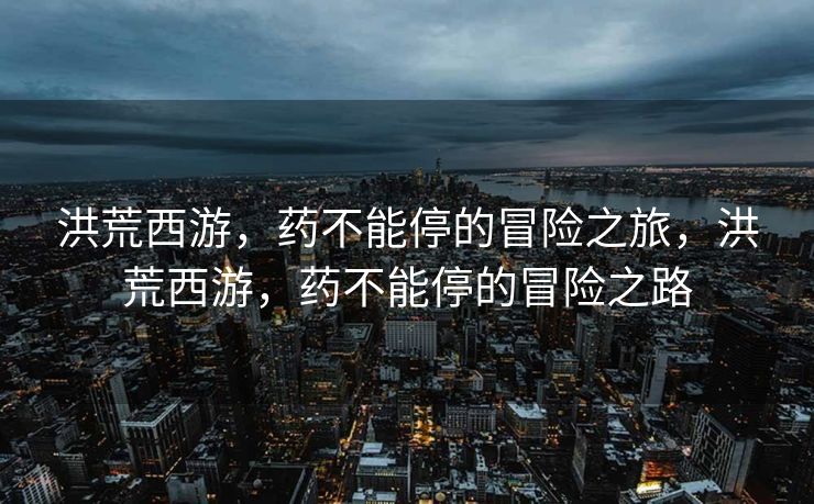洪荒西游,药不能停的冒险之旅,洪荒西游,药不能停的冒险之路 洪荒西游,药不能停的冒险之旅,洪荒西游,药不能停的冒险之路