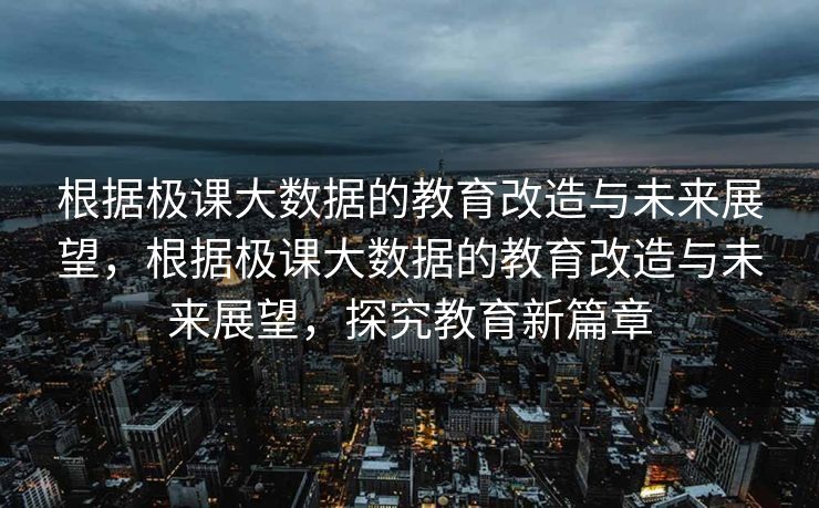 根据极课大数据的教育改造与未来展望，根据极课大数据的教育改造与未来展望，探究教育新篇章
