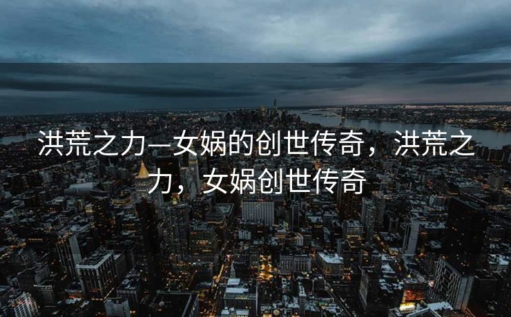 洪荒之力—女娲的创世传奇，洪荒之力，女娲创世传奇