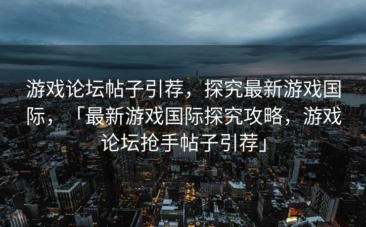 游戏论坛帖子引荐，探究最新游戏国际，「最新游戏国际探究攻略，游戏论坛抢手帖子引荐」
