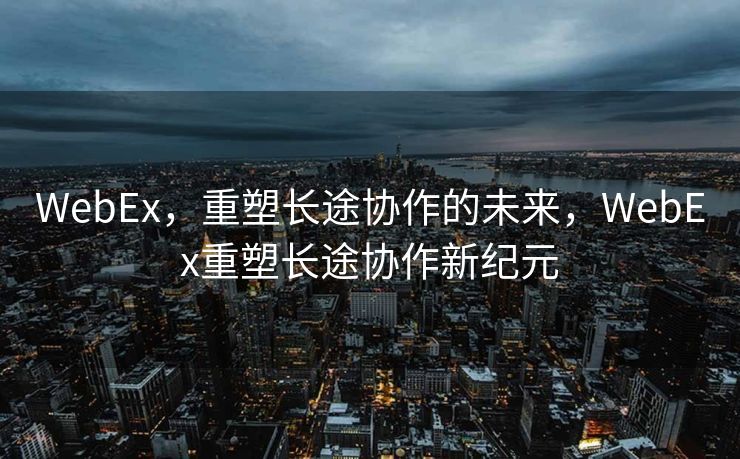 WebEx,重塑长途协作的未来,WebEx重塑长途协作新纪元 WebEx,重塑长途协作的未来,WebEx重塑长途协作新纪元