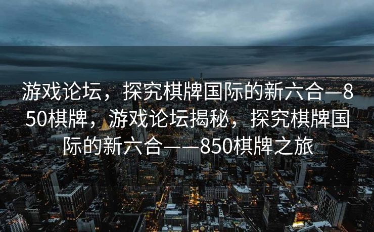游戏论坛，探究棋牌国际的新六合—850棋牌，游戏论坛揭秘，探究棋牌国际的新六合——850棋牌之旅